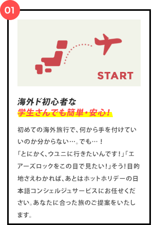 海外ド初心者な学生さんでも簡単・安心！日本発のパッケージ！ 初めての海外旅行で、何から手を付けていいのか分からない…。でも…！「とにかく、ウユニに行きたいんです！」「エアーズロックをこの目で見たい！」そう！目的地さえわかれば、あとはホットホリデーの日本語コンシェルジュサービスにお任せください。あなたに合った旅のご提案をいたします。