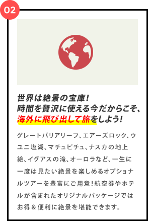 世界は絶景の宝庫！時間を贅沢に使える今だからこそ海外に飛び出して旅をしよう！グレートバリアリーフ、エアーズロック、ウユニ塩湖、マチュピチュ、ナスカの地上絵、イグアスの滝、オーロラなど、一生に一度は見たい絶景を楽しめるオプショナルツアーを豊富にご用意！航空券やホテルが含まれたオリジナルパッケージではお得＆便利に絶景を堪能できます。