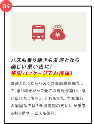 バスも乗り継ぎも友達となら楽しい思い出に！格安パッケージでお得旅！友達とだったらバスでの長距離移動だって、乗り継ぎだって全ての時間が楽しい思い出になっちゃう！それもまた、学生旅行の醍醐味では？参加者別の支払いが出来る割り勘サービスも便利！