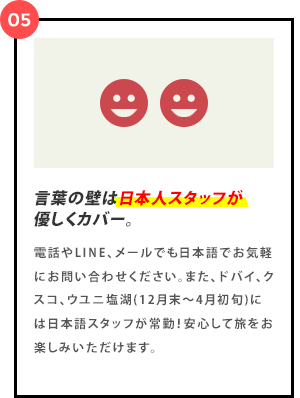 電話やLINE、メールでも日本語でお気軽にお問い合わせください。また、ドバイ、クスコ、ウユニ塩湖(12月末～4月初旬)には日本語スタッフが常勤！安心して旅をお楽しみいただけます。