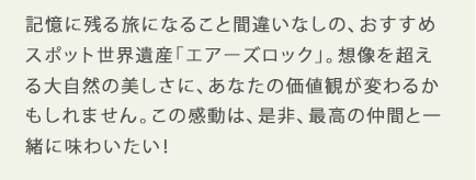 記憶に残る旅になること間違いなしの、おすすめスポット世界遺産「エアーズロック」。想像を超える大自然の美しさに、あなたの価値観が変わるかもしれません。この感動は、是非、最高の仲間と一緒に味わいたい！