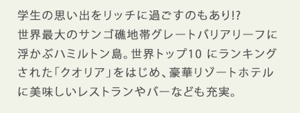 学生の思い出をリッチに過ごすのもあり!?世界最大のサンゴ礁地帯グレートバリアリーフに浮かぶハミルトン島。世界トップ10 にランキングされた「クオリア」をはじめ、豪華リゾートホテルに美味しいレストランやバーなども充実。