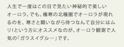 人生で一度はこの目で見たい神秘的で美しいオーロラ。でも、極寒の北極圏でオーロラが現れるのを、寒さと闘いながら待つなんんて自分にはムリ！という方にオススメなのが、オーロラ観測で人気の「ガラスイグルー」です。