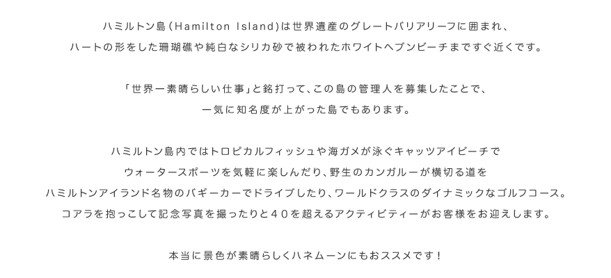 ハミルトン島（Hamilton Island)は世界遺産のグレートバリアリーフに囲まれ、ハートの形をした珊瑚礁や純白なシリカ砂で被われたホワイトヘブンビーチまですぐ近くです。「世界一素晴らしい仕事」と銘打って、この島の管理人を募集したことで、一気に知名度が上がった島でもあります。ハミルトン島内ではトロピカルフィッシュや海ガメが泳ぐキャッツアイビーチでウォータースポーツを気軽に楽しんだり、野生のカンガルーが横切る道をハミルトンアイランド名物のバギーカーでドライブしたり、ワールドクラスのダイナミックなゴルフコース。コアラを抱っこして記念写真を撮ったりと４０を超えるアクティビティーがお客様をお迎えします。本当に景色が素晴らしくハネムーンにもおススメです！