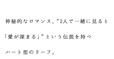 神秘的なロマンス、“2人で一緒に見ると「愛が深まる」”という伝説を持つハート型のリーフ。