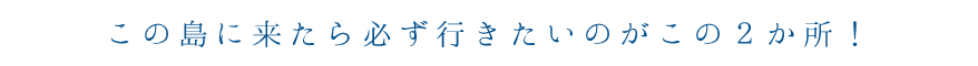 この島に来たら必ず行きたいのがこの２か所！