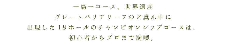 一島一コース、世界遺産グレートバリアリーフのど真ん中に出現した１８ホールのチャンピオンシップコースは、初心者からプロまで満喫。