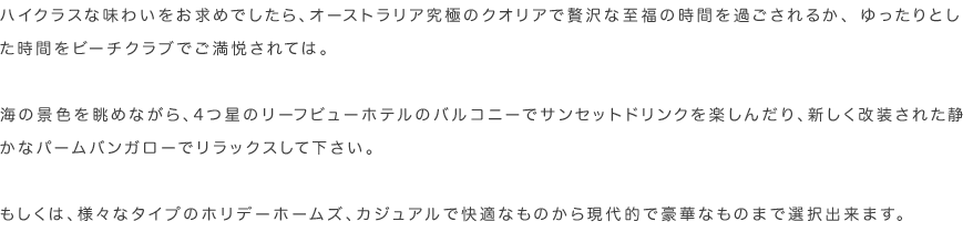 ハイクラスな味わいをお求めでしたら、オーストラリア究極のクオリアで贅沢な至福の時間を過ごされるか、 ゆったりとした時間をビーチクラブでご満悦されては。海の景色を眺めながら、4つ星のリーフビューホテルのバルコニーでサンセットドリンクを楽しんだり、新しく改装された静かなパームバンガローでリラックスして下さい。もしくは、様々なタイプのホリデーホームズ、カジュアルで快適なものから現代的で豪華なものまで選択出来ます。