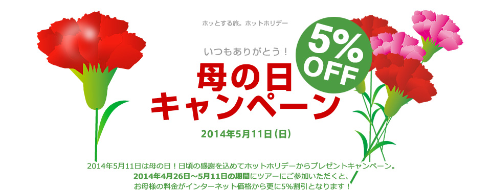 ホッとする旅。ホットホリデー いつもありがとう！ 母の日キャンペーン 5% 2014年5月11日（日） 2014年5月11日は母の日！日頃の感謝を込めてホットホリデーからプレゼントキャンペーン。2014年4月26日～5月11日の期間にツアーにご参加いただくと、お母様の料金がインターネット価格から更に5％割引となります！
