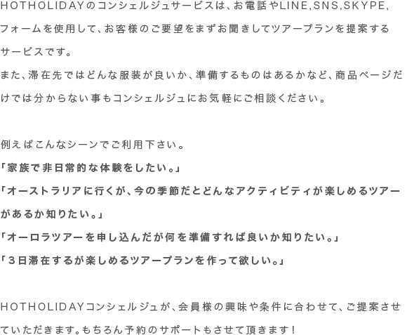 HOTHOLIDAYのコンシェルジュサービスは、お電話やLINE,SNS,SKYPE,フォームを使用して、お客様のご要望をまずお聞きしてツアープランを提案するサービスです。 また、滞在先ではどんな服装が良いか、準備するものはあるかなど、商品ページだけでは分からない事もコンシェルジュにお気軽にご相談ください。
例えばこんなシーンでご利用下さい。
「家族で非日常的な体験をしたい。」
「オーストラリアに行くが、今の季節だとどんなアクティビティが楽しめるツアーがあるか知りたい。」
「オーロラツアーを申し込んだが何を準備すれば良いか知りたい。」
「３日滞在するが楽しめるツアープランを作って欲しい。」
HOTHOLIDAYコンシェルジュが、会員様の興味や条件に合わせて、ご提案させていただきます。もちろん予約のサポートもさせて頂きます！