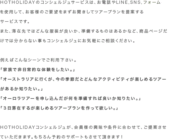 HOTHOLIDAYのコンシェルジュサービスは、お電話やLINE,SNS,フォームを使用して、お客様のご要望をまずお聞きしてツアープランを提案するサービスです。 また、滞在先ではどんな服装が良いか、準備するものはあるかなど、商品ページだけでは分からない事もコンシェルジュにお気軽にご相談ください。
例えばこんなシーンでご利用下さい。
「家族で非日常的な体験をしたい。」
「オーストラリアに行くが、今の季節だとどんなアクティビティが楽しめるツアーがあるか知りたい。」
「オーロラツアーを申し込んだが何を準備すれば良いか知りたい。」
「３日滞在するが楽しめるツアープランを作って欲しい。」
HOTHOLIDAYコンシェルジュが、会員様の興味や条件に合わせて、ご提案させていただきます。もちろん予約のサポートもさせて頂きます！