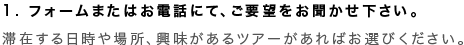 1. フォームまたはお電話にて、ご要望をお聞かせ下さい。 滞在する日時や場所、興味があるツアーがあればお選びください。