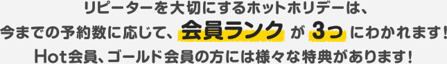 リピーターを大切にするホットホリデーは、今までの予約数に応じて、会員ランクが3つにわかれます！Hot会員、ゴールド会員の方には様々な特典があります！